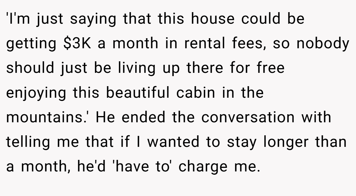 'I'm just saying that this house could be getting $3K a month in rental fees, so nobody should just be living up there for free enjoying this beautiful cabin in the mountains.' He ended the conversation with telling me that if I wanted to stay longer than a month, he'd 'have to' charge me.
