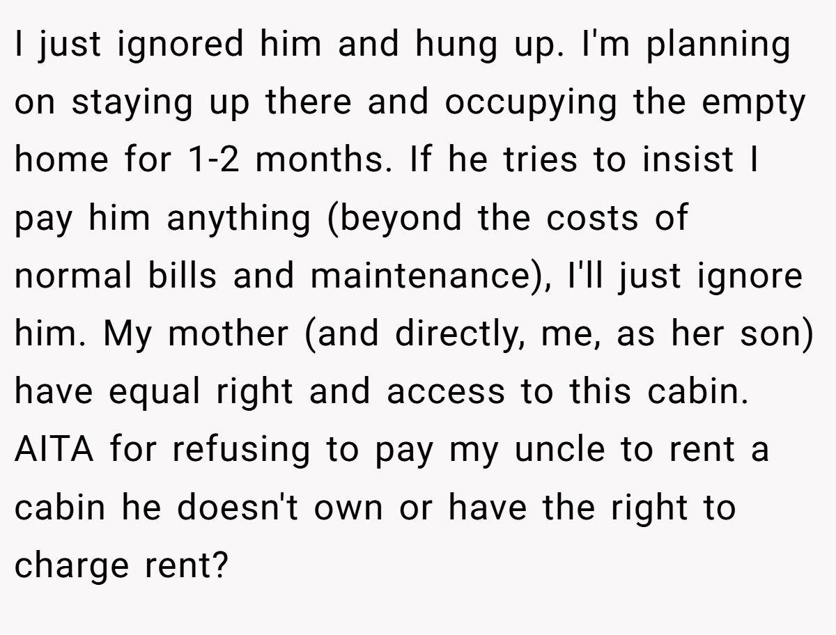 I just ignored him and hung up. I'm planning on staying up there and occupying the empty home for 1-2 months. If he tries to insist I pay him anything (beyond the costs of normal bills and maintenance), I'll just ignore him. My mother (and directly, me, as her son) have equal right and access to this cabin. AITA for refusing to pay my uncle to rent a cabin he doesn't own or have the right to charge rent?