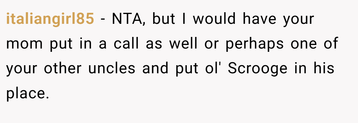 italiangirl85 − NTA, but I would have your mom put in a call as well or perhaps one of your other uncles and put ol' Scrooge in his place.
