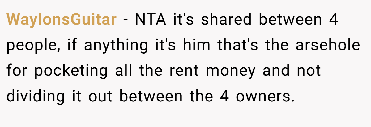 WaylonsGuitar − NTA it's shared between 4 people, if anything it's him that's the arsehole for pocketing all the rent money and not dividing it out between the 4 owners.