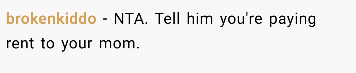 brokenkiddo − NTA. Tell him you're paying rent to your mom.