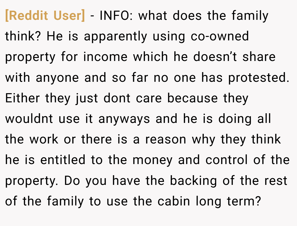 [Reddit User] − INFO: what does the family think? He is apparently using co-owned property for income which he doesn’t share with anyone and so far no one has protested. Either they just dont care because they wouldnt use it anyways and he is doing all the work or there is a reason why they think he is entitled to the money and control of the property. Do you have the backing of the rest of the family to use the cabin long term?