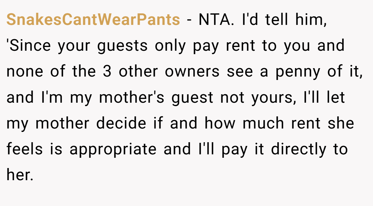 SnakesCantWearPants − NTA. I'd tell him, 'Since your guests only pay rent to you and none of the 3 other owners see a penny of it, and I'm my mother's guest not yours, I'll let my mother decide if and how much rent she feels is appropriate and I'll pay it directly to her.