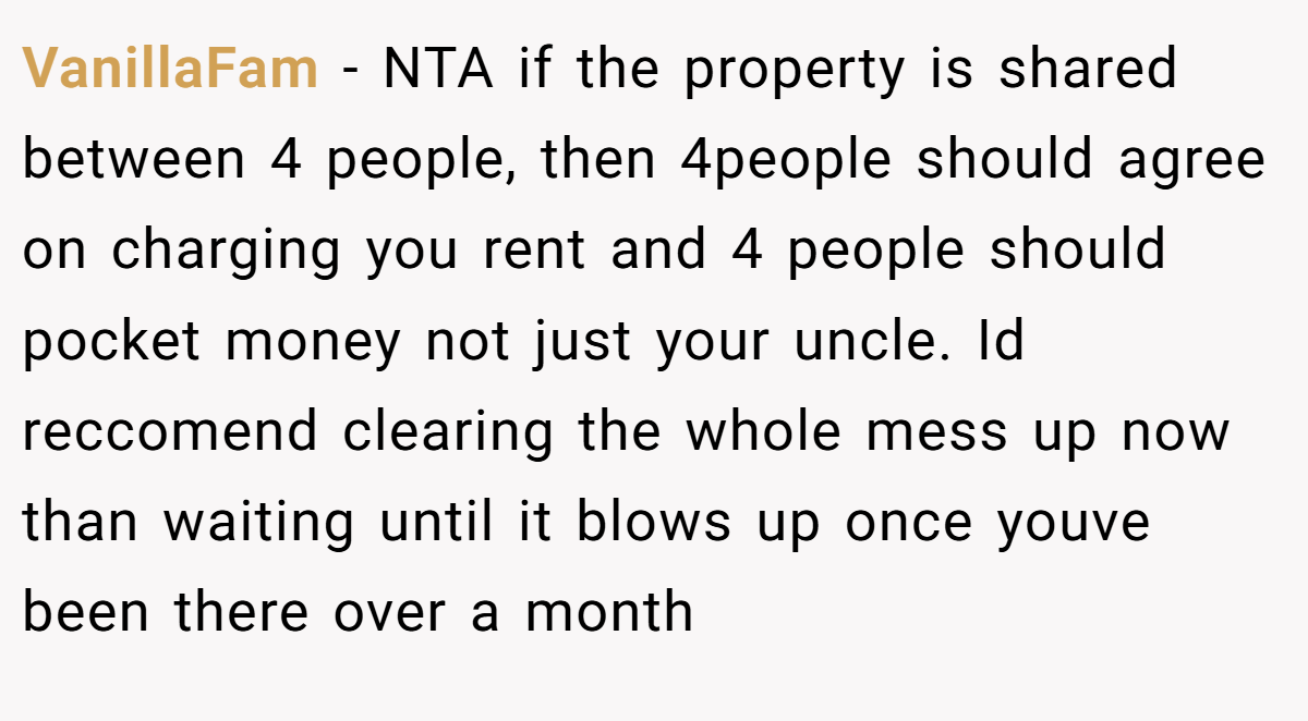 VanillaFam − NTA if the property is shared between 4 people, then 4people should agree on charging you rent and 4 people should pocket money not just your uncle. Id reccomend clearing the whole mess up now than waiting until it blows up once youve been there over a month