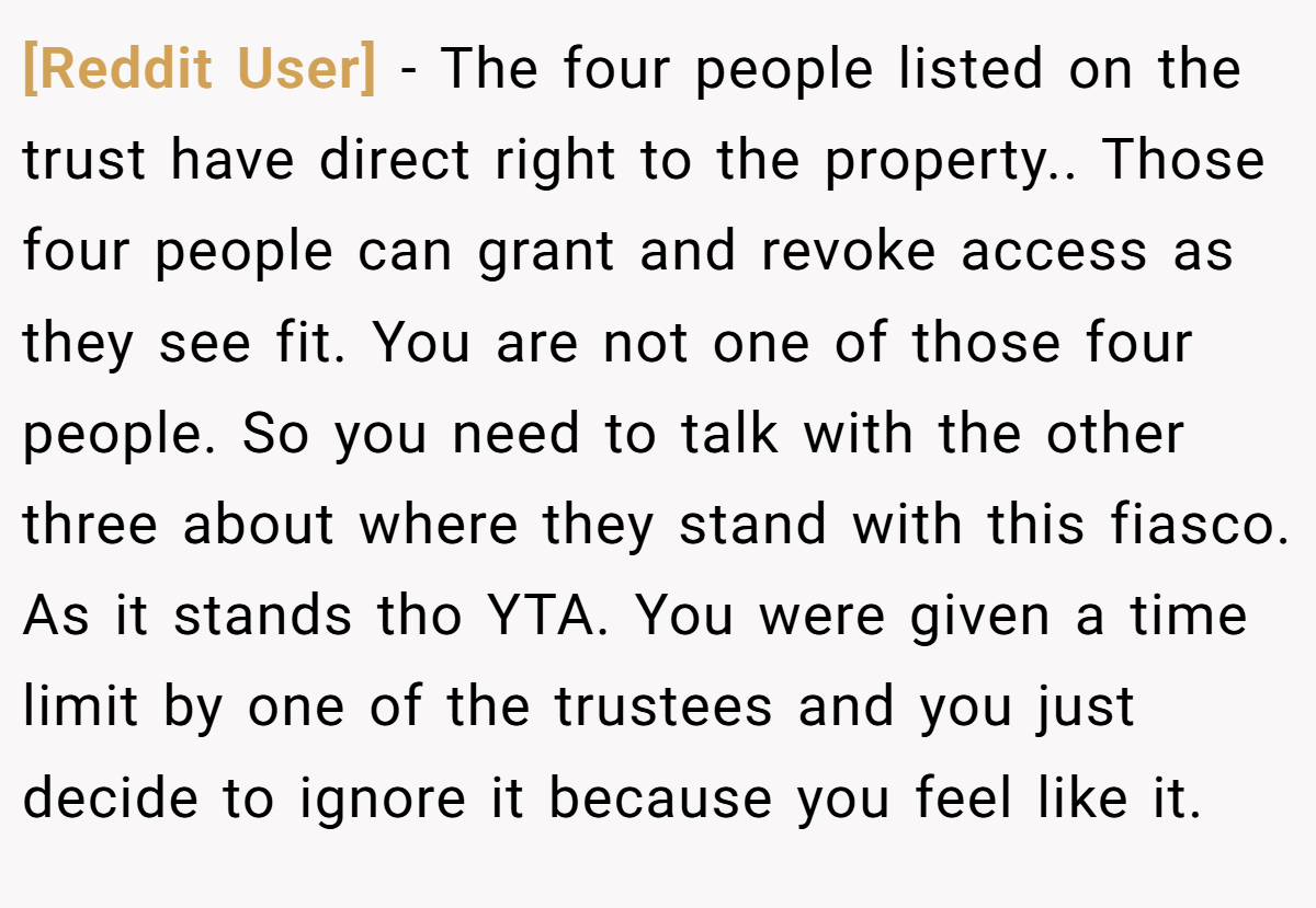 [Reddit User] − The four people listed on the trust have direct right to the property.. Those four people can grant and revoke access as they see fit. You are not one of those four people. So you need to talk with the other three about where they stand with this fiasco. As it stands tho YTA. You were given a time limit by one of the trustees and you just decide to ignore it because you feel like it.