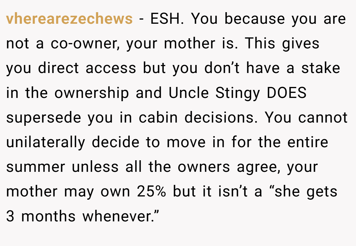 vherearezechews − ESH. You because you are not a co-owner, your mother is. This gives you direct access but you don’t have a stake in the ownership and Uncle Stingy DOES supersede you in cabin decisions. You cannot unilaterally decide to move in for the entire summer unless all the owners agree, your mother may own 25% but it isn’t a “she gets 3 months whenever.”