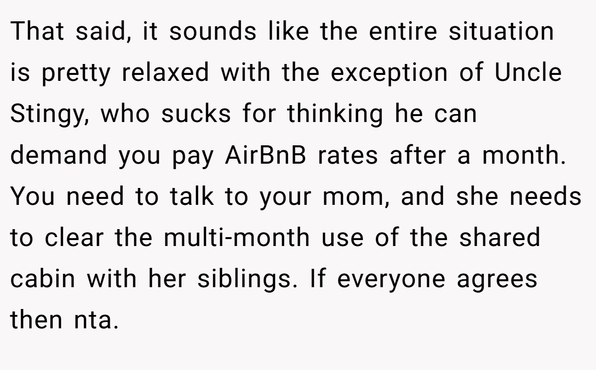 That said, it sounds like the entire situation is pretty relaxed with the exception of Uncle Stingy, who sucks for thinking he can demand you pay AirBnB rates after a month. You need to talk to your mom, and she needs to clear the multi-month use of the shared cabin with her siblings. If everyone agrees then nta.