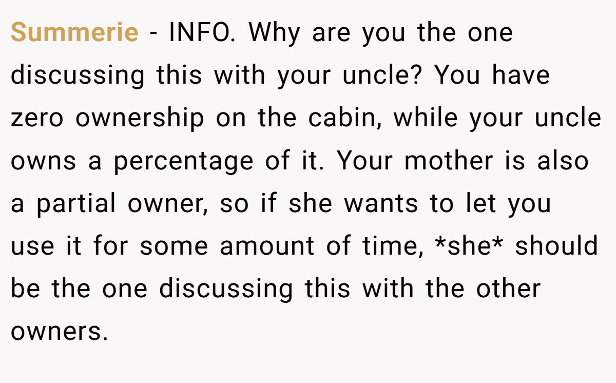 Summerie − INFO. Why are you the one discussing this with your uncle? You have zero ownership on the cabin, while your uncle owns a percentage of it. Your mother is also a partial owner, so if she wants to let you use it for some amount of time, *she* should be the one discussing this with the other owners.