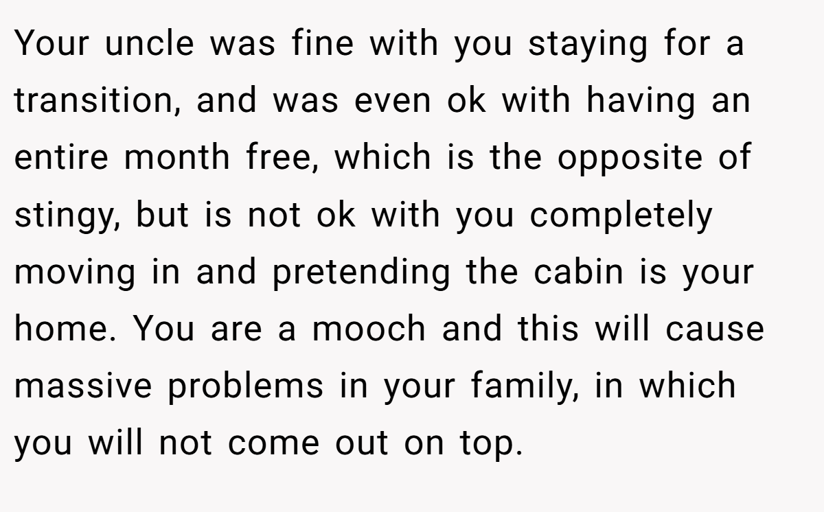 Your uncle was fine with you staying for a transition, and was even ok with having an entire month free, which is the opposite of stingy, but is not ok with you completely moving in and pretending the cabin is your home. You are a mooch and this will cause massive problems in your family, in which you will not come out on top.