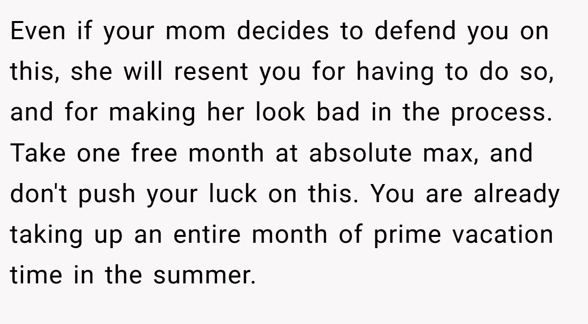 Even if your mom decides to defend you on this, she will resent you for having to do so, and for making her look bad in the process. Take one free month at absolute max, and don't push your luck on this. You are already taking up an entire month of prime vacation time in the summer.
