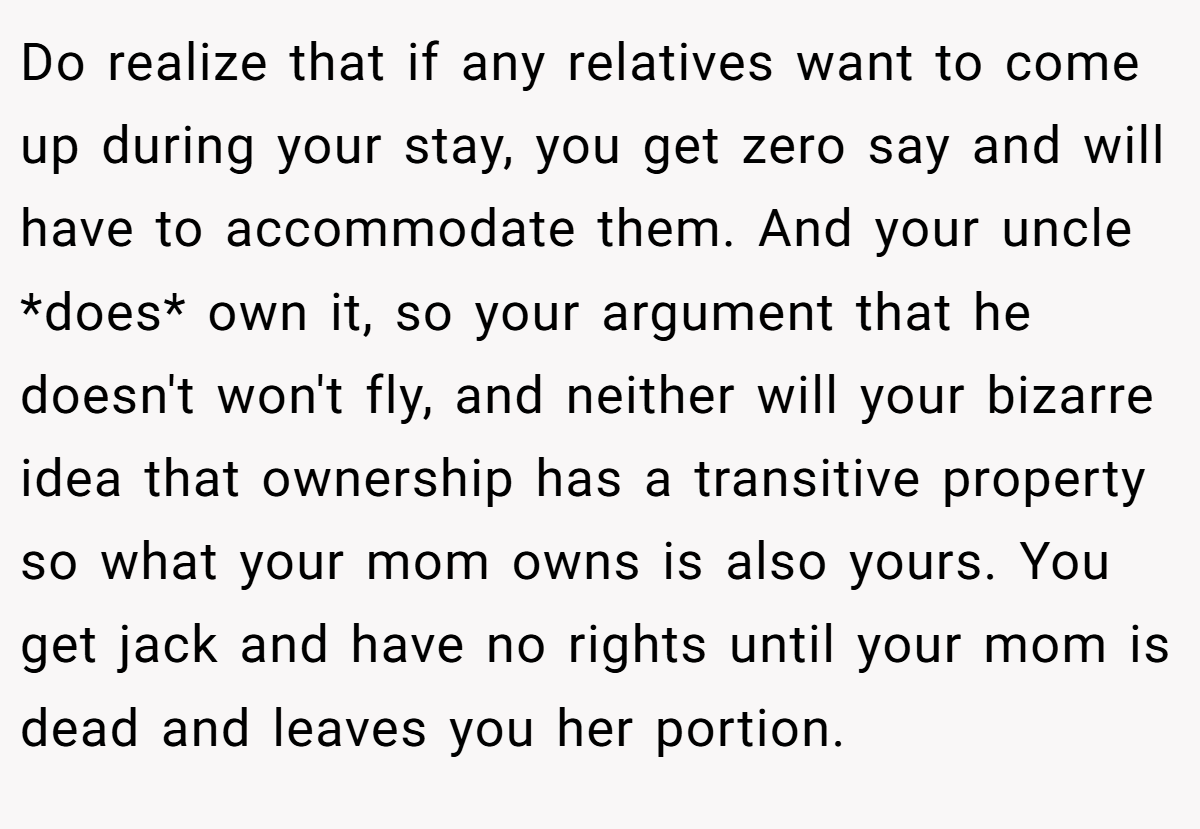 Do realize that if any relatives want to come up during your stay, you get zero say and will have to accommodate them. And your uncle *does* own it, so your argument that he doesn't won't fly, and neither will your bizarre idea that ownership has a transitive property so what your mom owns is also yours. You get jack and have no rights until your mom is dead and leaves you her portion.