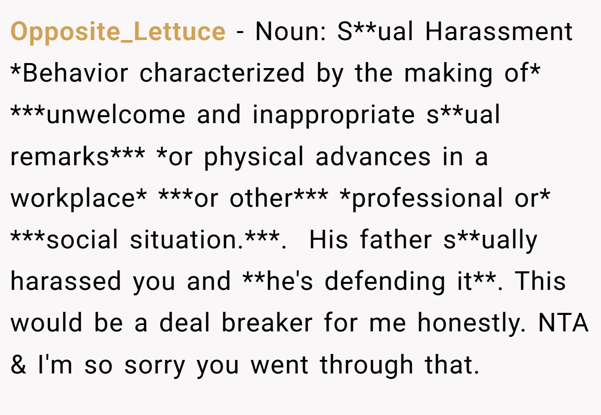 Opposite_Lettuce − Noun: S**ual Harassment *Behavior characterized by the making of* ***unwelcome and inappropriate s**ual remarks*** *or physical advances in a workplace* ***or other*** *professional or* ***social situation.***. ​ His father s**ually harassed you and **he's defending it**. This would be a deal breaker for me honestly. NTA & I'm so sorry you went through that.