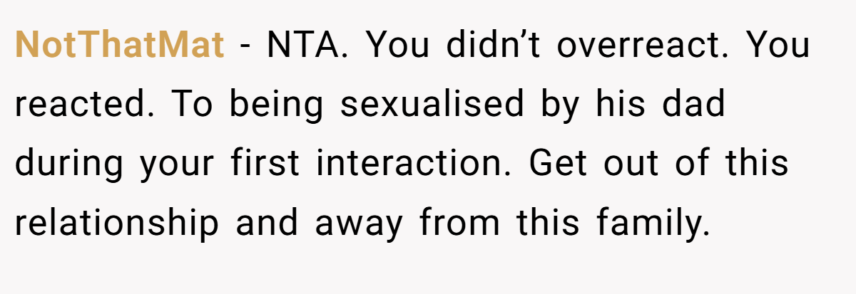 NotThatMat − NTA. You didn’t overreact. You reacted. To being sexualised by his dad during your first interaction. Get out of this relationship and away from this family.