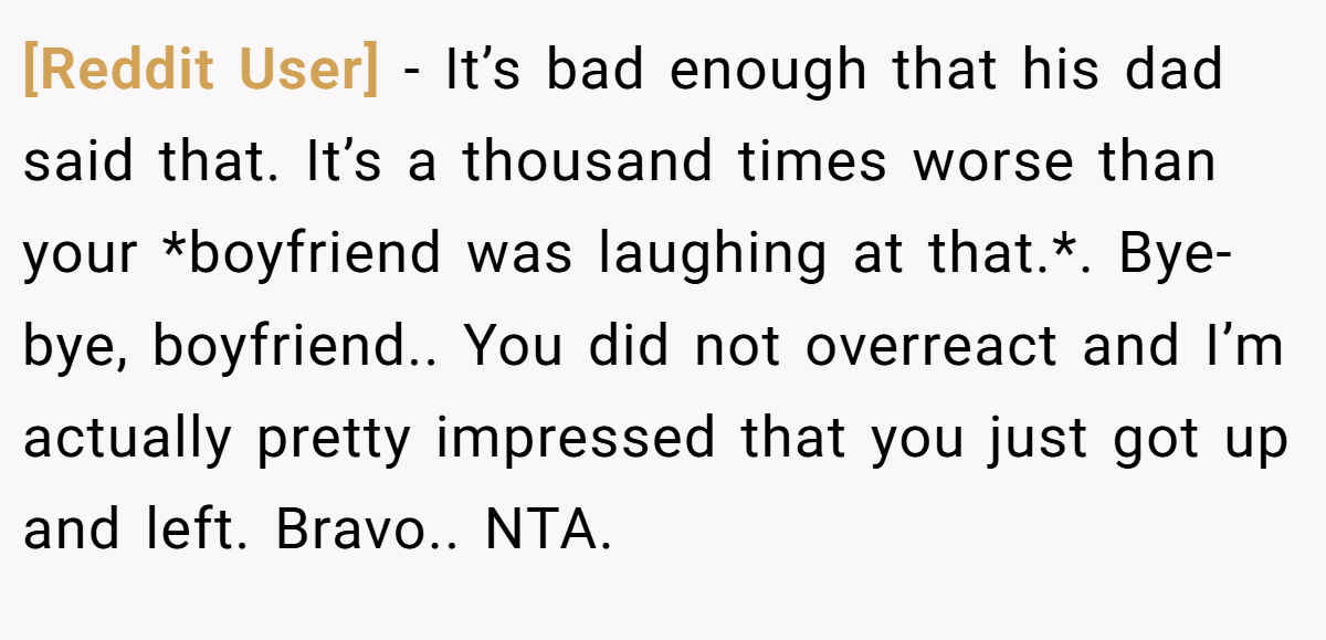 [Reddit User] − It’s bad enough that his dad said that. It’s a thousand times worse than your *boyfriend was laughing at that.*. Bye-bye, boyfriend.. You did not overreact and I’m actually pretty impressed that you just got up and left. Bravo.. NTA.