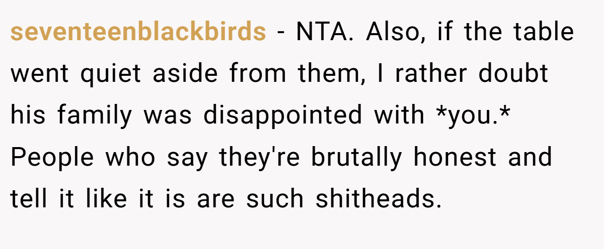 seventeenblackbirds − NTA. Also, if the table went quiet aside from them, I rather doubt his family was disappointed with *you.* People who say they're brutally honest and tell it like it is are such shitheads.
