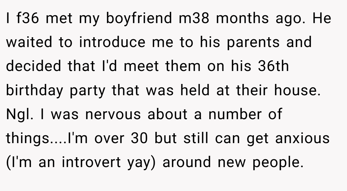I f36 met my boyfriend m38 months ago. He waited to introduce me to his parents and decided that I'd meet them on his 36th birthday party that was held at their house. Ngl. I was nervous about a number of things....I'm over 30 but still can get anxious (I'm an introvert yay) around new people.