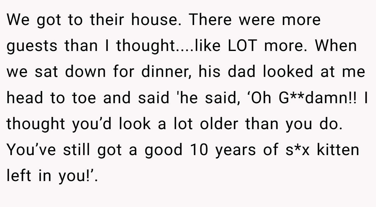 We got to their house. There were more guests than I thought....like LOT more. When we sat down for dinner, his dad looked at me head to toe and said 'he said, ‘Oh G**damn!! I thought you’d look a lot older than you do. You’ve still got a good 10 years of s*x kitten left in you!’.