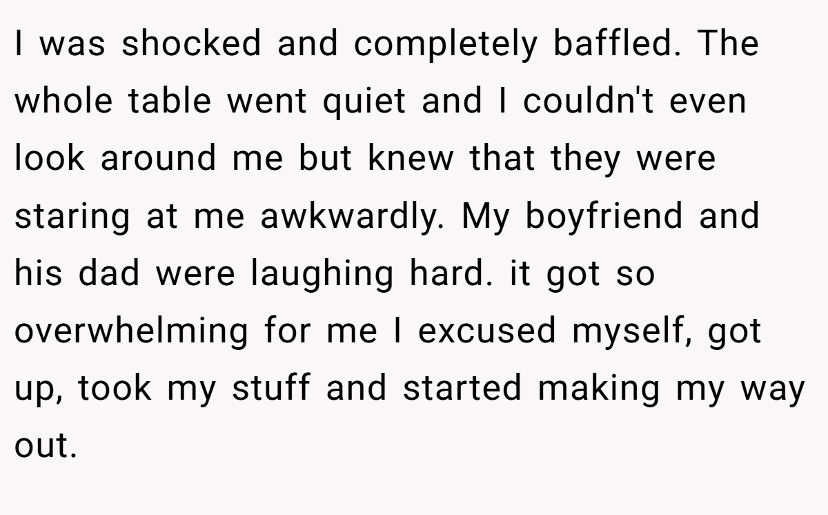 I was shocked and completely baffled. The whole table went quiet and I couldn't even look around me but knew that they were staring at me awkwardly. My boyfriend and his dad were laughing hard. it got so overwhelming for me I excused myself, got up, took my stuff and started making my way out.