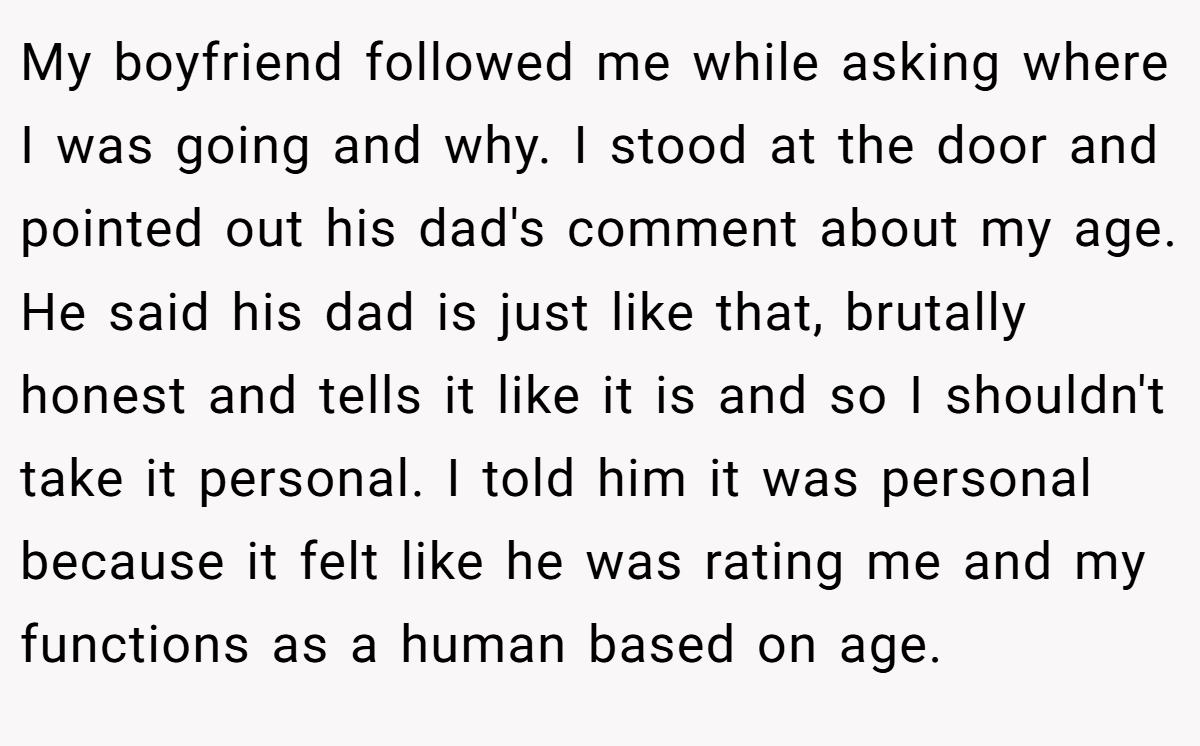 My boyfriend followed me while asking where I was going and why. I stood at the door and pointed out his dad's comment about my age. He said his dad is just like that, brutally honest and tells it like it is and so I shouldn't take it personal. I told him it was personal because it felt like he was rating me and my functions as a human based on age.