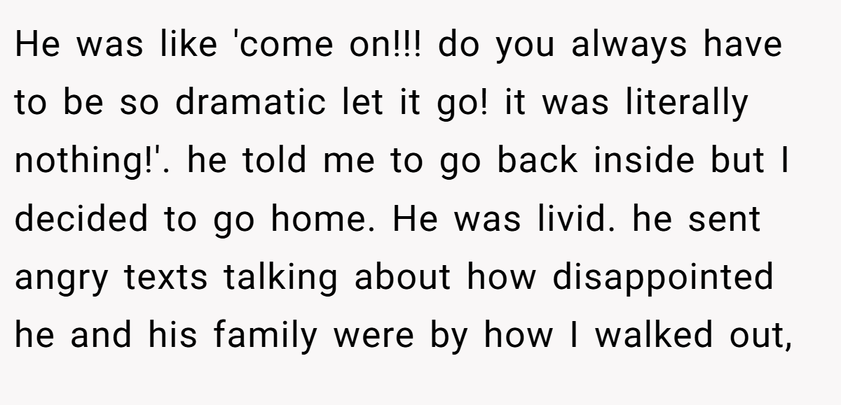 He was like 'come on!!! do you always have to be so dramatic let it go! it was literally nothing!'. he told me to go back inside but I decided to go home. He was livid. he sent angry texts talking about how disappointed he and his family were by how I walked out,