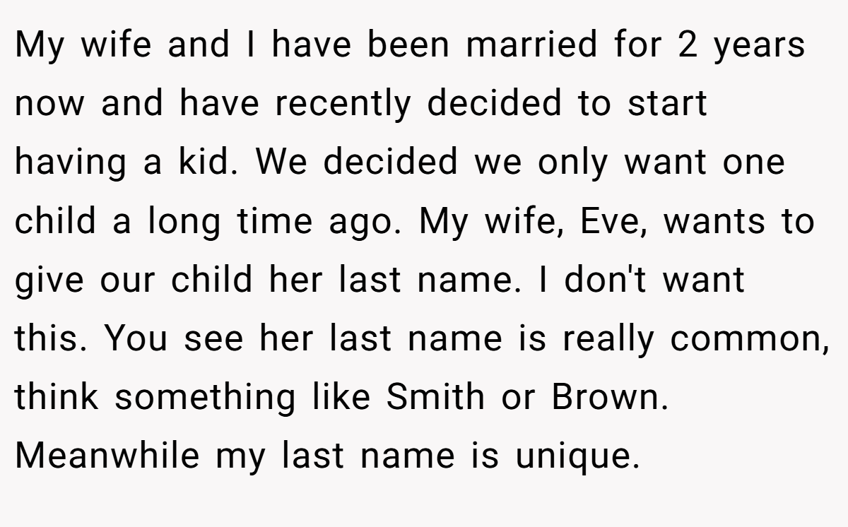 My wife and I have been married for 2 years now and have recently decided to start having a kid. We decided we only want one child a long time ago. My wife, Eve, wants to give our child her last name. I don't want this. You see her last name is really common, think something like Smith or Brown. Meanwhile my last name is unique.