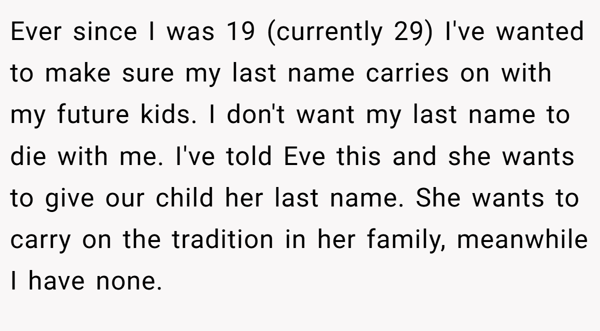 Ever since I was 19 (currently 29) I've wanted to make sure my last name carries on with my future kids. I don't want my last name to die with me. I've told Eve this and she wants to give our child her last name. She wants to carry on the tradition in her family, meanwhile I have none.