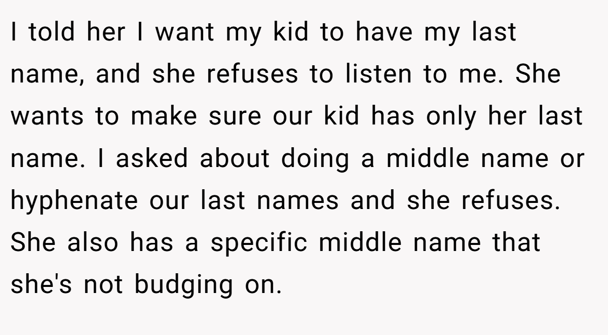 I told her I want my kid to have my last name, and she refuses to listen to me. She wants to make sure our kid has only her last name. I asked about doing a middle name or hyphenate our last names and she refuses. She also has a specific middle name that she's not budging on.