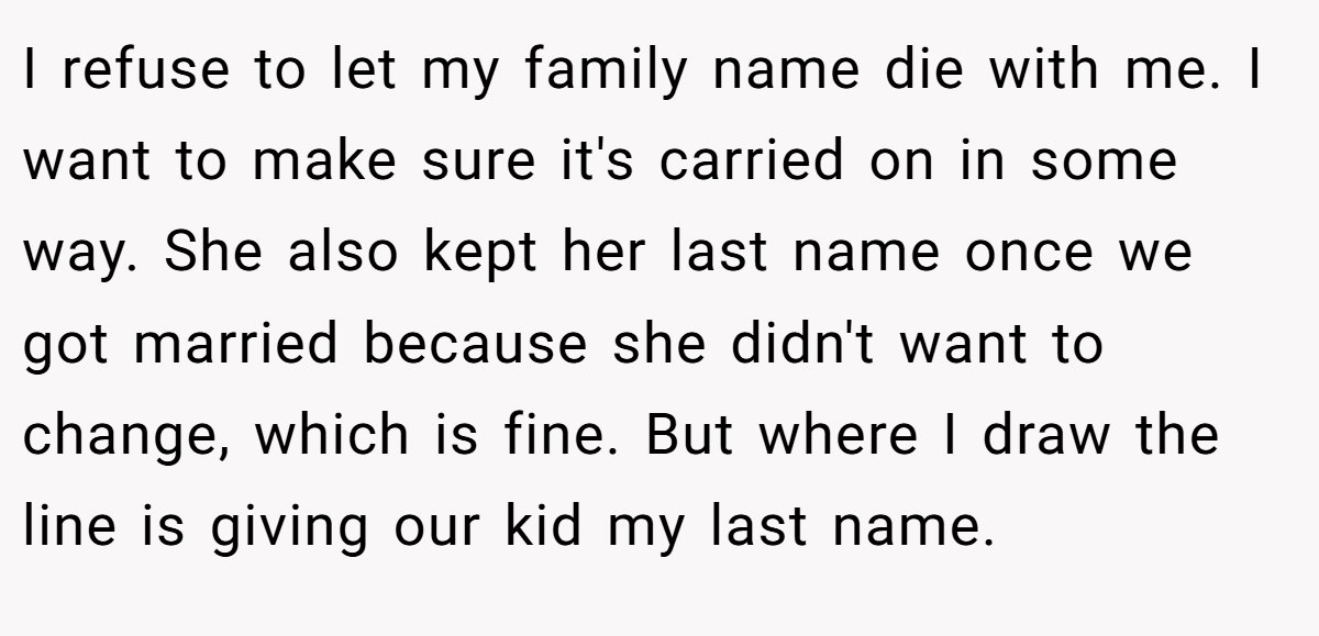 I refuse to let my family name die with me. I want to make sure it's carried on in some way. She also kept her last name once we got married because she didn't want to change, which is fine. But where I draw the line is giving our kid my last name.