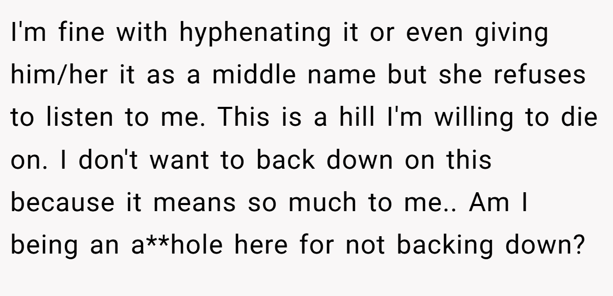 I'm fine with hyphenating it or even giving him/her it as a middle name but she refuses to listen to me. This is a hill I'm willing to die on. I don't want to back down on this because it means so much to me.. Am I being an a**hole here for not backing down?