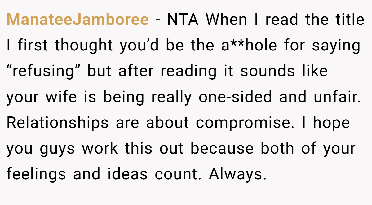 ManateeJamboree − NTA When I read the title I first thought you’d be the a**hole for saying “refusing” but after reading it sounds like your wife is being really one-sided and unfair. Relationships are about compromise. I hope you guys work this out because both of your feelings and ideas count. Always.
