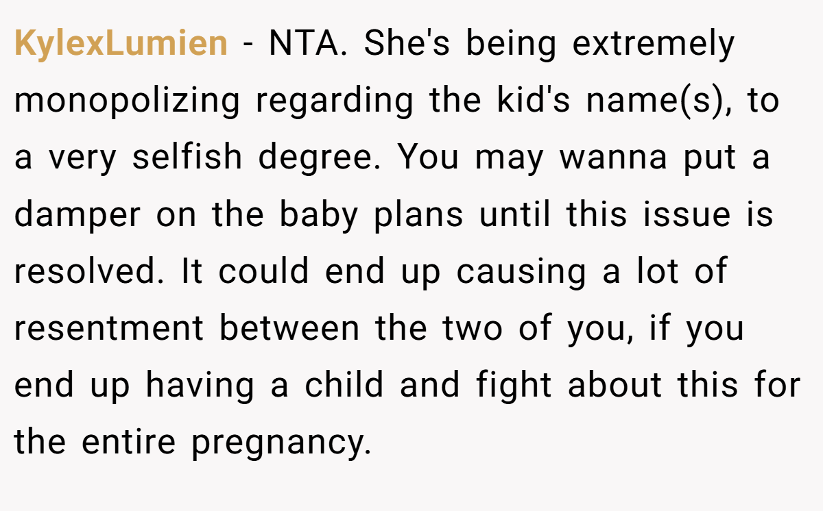 KylexLumien − NTA. She's being extremely monopolizing regarding the kid's name(s), to a very selfish degree. You may wanna put a damper on the baby plans until this issue is resolved. It could end up causing a lot of resentment between the two of you, if you end up having a child and fight about this for the entire pregnancy.