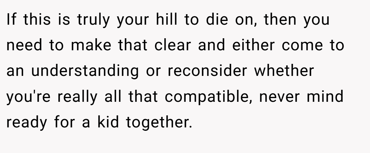 If this is truly your hill to die on, then you need to make that clear and either come to an understanding or reconsider whether you're really all that compatible, never mind ready for a kid together.