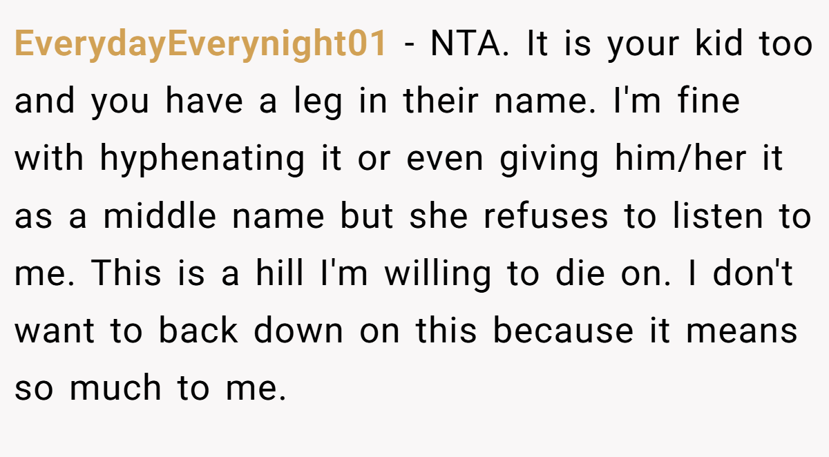 EverydayEverynight01 − NTA. It is your kid too and you have a leg in their name. I'm fine with hyphenating it or even giving him/her it as a middle name but she refuses to listen to me. This is a hill I'm willing to die on. I don't want to back down on this because it means so much to me.