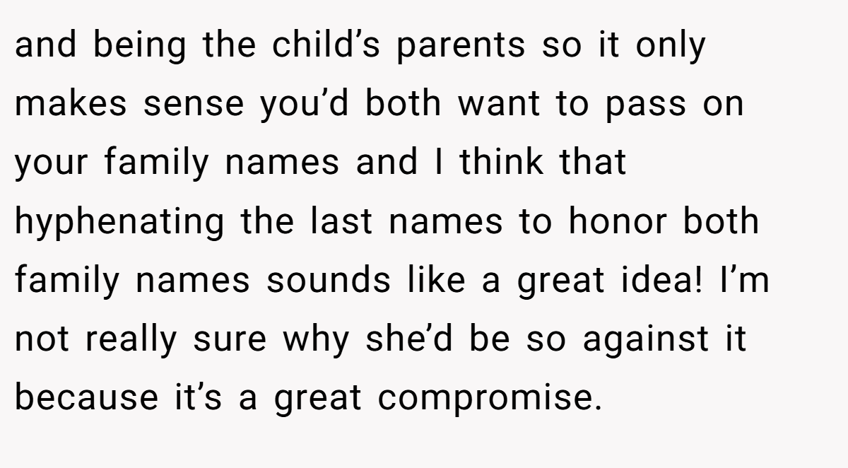 and being the child’s parents so it only makes sense you’d both want to pass on your family names and I think that hyphenating the last names to honor both family names sounds like a great idea! I’m not really sure why she’d be so against it because it’s a great compromise.