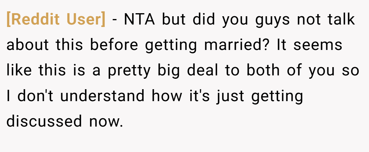 [Reddit User] − NTA but did you guys not talk about this before getting married? It seems like this is a pretty big deal to both of you so I don't understand how it's just getting discussed now.