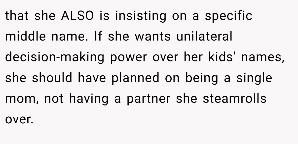 that she ALSO is insisting on a specific middle name. If she wants unilateral decision-making power over her kids' names, she should have planned on being a single mom, not having a partner she steamrolls over.