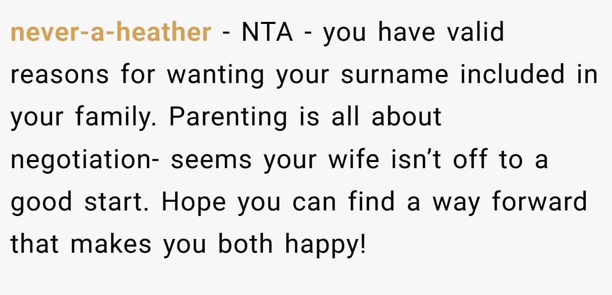 never-a-heather − NTA - you have valid reasons for wanting your surname included in your family. Parenting is all about negotiation- seems your wife isn’t off to a good start. Hope you can find a way forward that makes you both happy!
