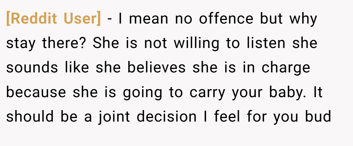 [Reddit User] − I mean no offence but why stay there? She is not willing to listen she sounds like she believes she is in charge because she is going to carry your baby. It should be a joint decision I feel for you bud