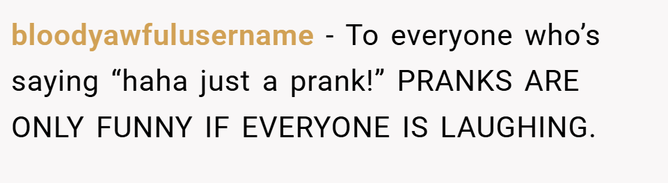 bloodyawfulusername − To everyone who’s saying “haha just a prank!” PRANKS ARE ONLY FUNNY IF EVERYONE IS LAUGHING.