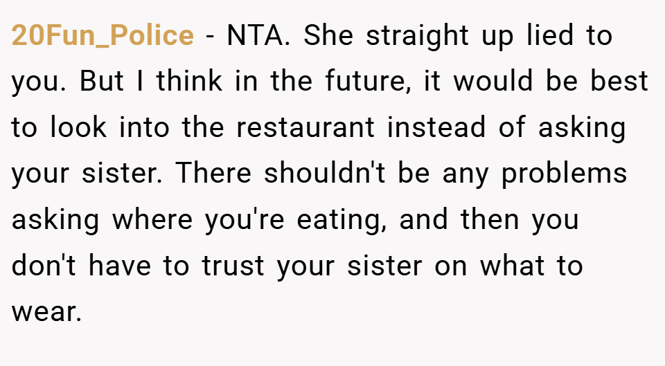 20Fun_Police − NTA. She straight up lied to you. But I think in the future, it would be best to look into the restaurant instead of asking your sister. There shouldn't be any problems asking where you're eating, and then you don't have to trust your sister on what to wear.