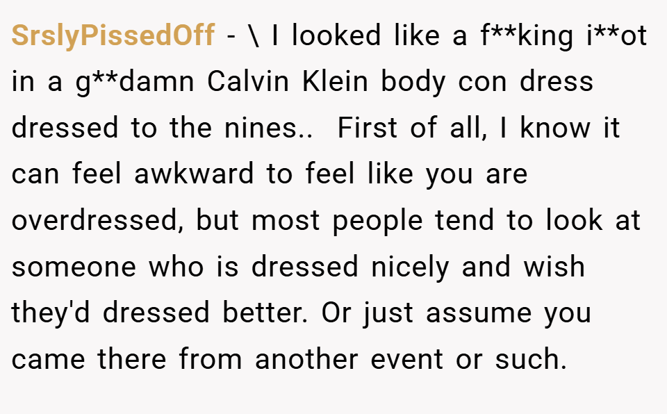 SrslyPissedOff − \ I looked like a f**king i**ot in a g**damn Calvin Klein body con dress dressed to the nines.. ​ First of all, I know it can feel awkward to feel like you are overdressed, but most people tend to look at someone who is dressed nicely and wish they'd dressed better. Or just assume you came there from another event or such.