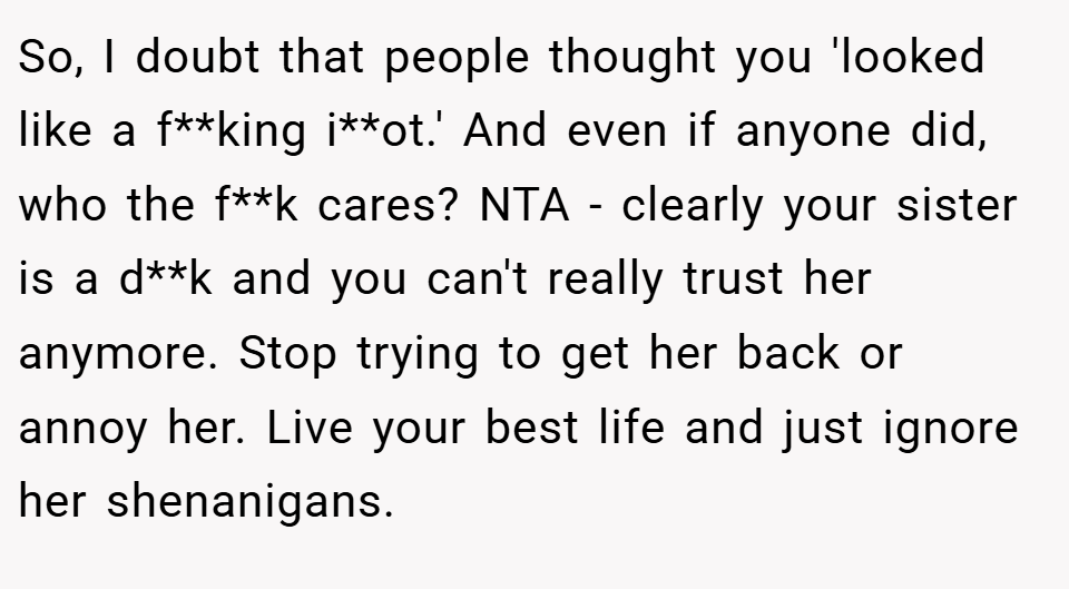 So, I doubt that people thought you 'looked like a f**king i**ot.' And even if anyone did, who the f**k cares? NTA - clearly your sister is a d**k and you can't really trust her anymore. Stop trying to get her back or annoy her. Live your best life and just ignore her shenanigans.