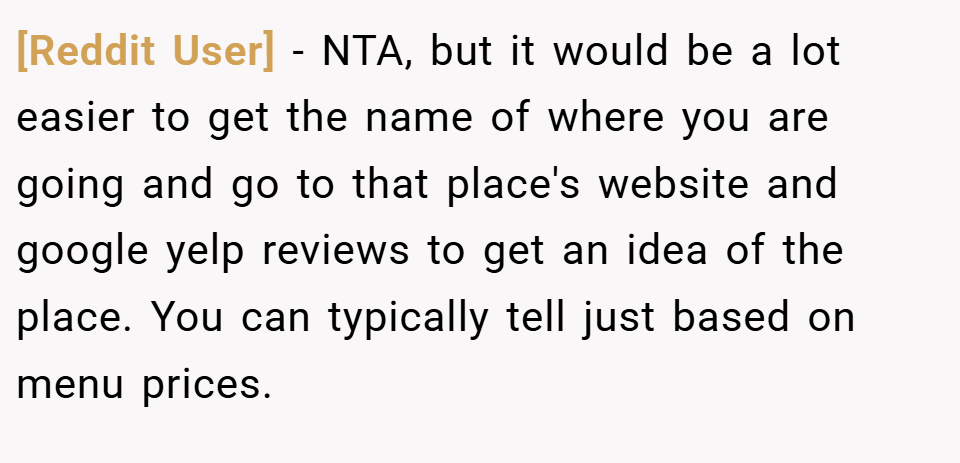 [Reddit User] − NTA, but it would be a lot easier to get the name of where you are going and go to that place's website and google yelp reviews to get an idea of the place. You can typically tell just based on menu prices.