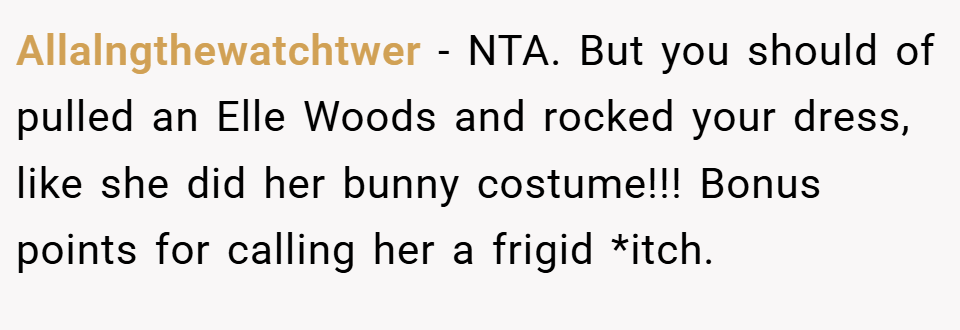 Allalngthewatchtwer − NTA. But you should of pulled an Elle Woods and rocked your dress, like she did her bunny costume!!! Bonus points for calling her a frigid *itch.