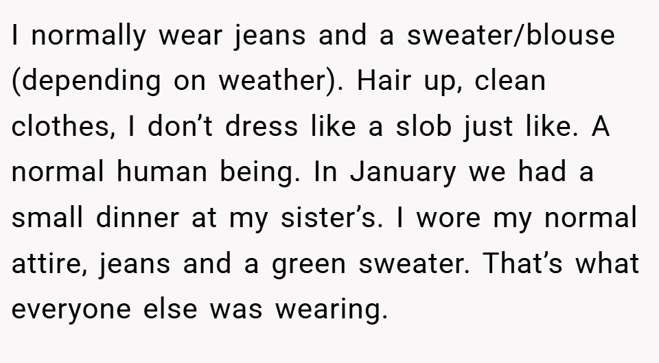 I normally wear jeans and a sweater/blouse (depending on weather). Hair up, clean clothes, I don’t dress like a slob just like. A normal human being. In January we had a small dinner at my sister’s. I wore my normal attire, jeans and a green sweater. That’s what everyone else was wearing.