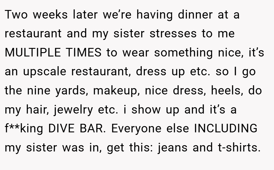 Two weeks later we’re having dinner at a restaurant and my sister stresses to me MULTIPLE TIMES to wear something nice, it’s an upscale restaurant, dress up etc. so I go the nine yards, makeup, nice dress, heels, do my hair, jewelry etc. i show up and it’s a f**king DIVE BAR. Everyone else INCLUDING my sister was in, get this: jeans and t-shirts.