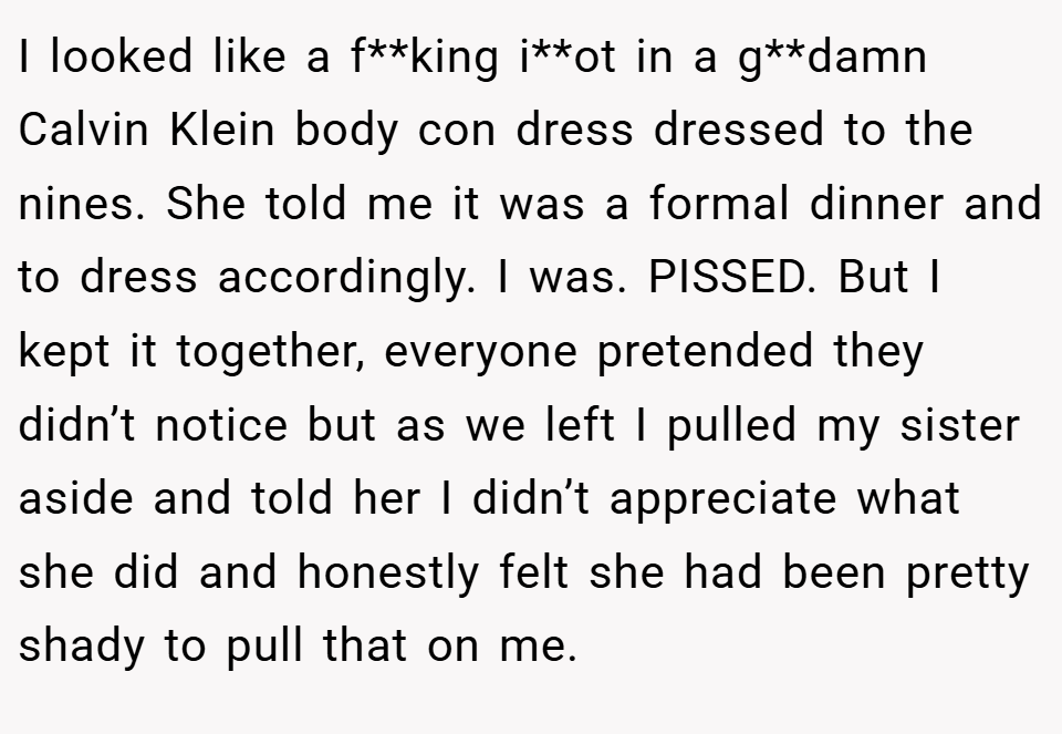 I looked like a f**king i**ot in a g**damn Calvin Klein body con dress dressed to the nines. She told me it was a formal dinner and to dress accordingly. I was. PISSED. But I kept it together, everyone pretended they didn’t notice but as we left I pulled my sister aside and told her I didn’t appreciate what she did and honestly felt she had been pretty shady to pull that on me.