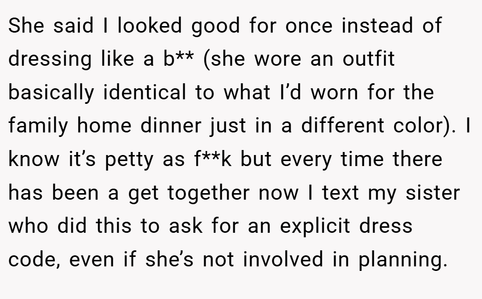 She said I looked good for once instead of dressing like a b** (she wore an outfit basically identical to what I’d worn for the family home dinner just in a different color). I know it’s petty as f**k but every time there has been a get together now I text my sister who did this to ask for an explicit dress code, even if she’s not involved in planning.