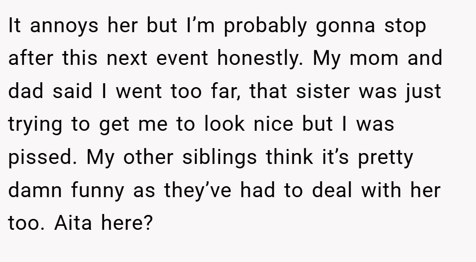 It annoys her but I’m probably gonna stop after this next event honestly. My mom and dad said I went too far, that sister was just trying to get me to look nice but I was pissed. My other siblings think it’s pretty damn funny as they’ve had to deal with her too. Aita here?
