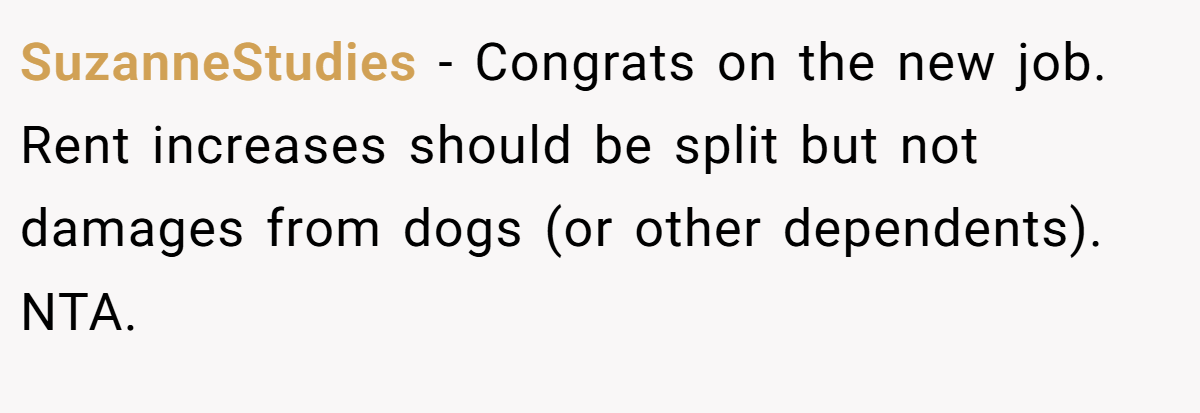 SuzanneStudies − Congrats on the new job. Rent increases should be split but not damages from dogs (or other dependents). NTA.